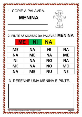http://atividadesdaprofessorabel.blogspot.com.br/ Página 6
1- COPIE A PALAVRA
MENINA
____________________
____________________
2. PINTE AS SILABAS DA PALAVRA MENINA
ME NA NI NA
NA ME NA ME
NI NA NO NA
ME NA NO MO
NA ME NU NE
3- DESENHE UMA MENINA E PINTE.
ME NI NA
 