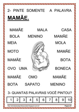 http://atividadesdaprofessorabel.blogspot.com.br/ Página 61
2- PINTE SOMENTE A PALAVRA
MAMÃE.
MAMÃE MALA CASA
BOLA MENINO MAMÃE
MEIA B MOLA
MOTO MAMÃE
MAMÃE BOTA
OVO UMA BONECA
MAMÃE OMO MAMÃE
BOTA SAPATO MENINO
3- QUANTAS PALAVRAS VOCÊ PINTOU?
1 2 3 4 5 6 7 8 9 10
 