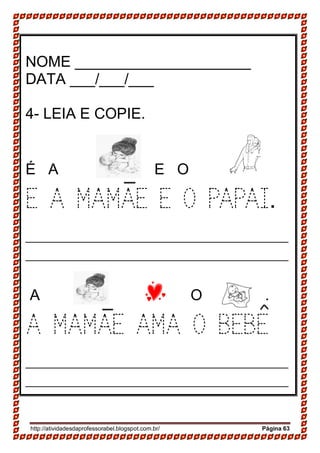 http://atividadesdaprofessorabel.blogspot.com.br/ Página 63
NOME _____________________
DATA ___/___/___
4- LEIA E COPIE.
É A E O .
E A MAMAE E O PAPAI.
____________________________________________
____________________________________________
A O .
A MAMAE AMA O BEBE
____________________________________________
____________________________________________
 