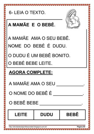 http://atividadesdaprofessorabel.blogspot.com.br/ Página 65
6- LEIA O TEXTO.
AGORA COMPLETE:
A MAMÃE AMA O SEU ___________.
O NOME DO BEBÊ É ____________.
O BEBÊ BEBE _________________.
LEITE DUDU BEBÊ
A MAMÃE E O BEBÉ.
A MAMÃE AMA O SEU BEBÊ.
NOME DO BEBÉ É DUDU.
O DUDU É UM BEBÊ BONITO.
O BEBÉ BEBE LEITE.
 