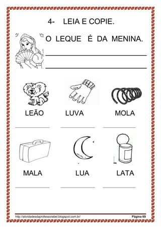 http://atividadesdaprofessorabel.blogspot.com.br/ Página 69
4- LEIA E COPIE.
LEÃO LUVA MOLA
_______________________ _______________________ ______________________
MALA LUA LATA
_______________________ _______________________ ______________________
O LEQUE É DA MENINA.
________________________
________________________
 