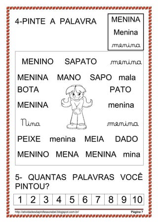 http://atividadesdaprofessorabel.blogspot.com.br/ Página 7
4-PINTE A PALAVRA
5- QUANTAS PALAVRAS VOCÊ
PINTOU?
1 2 3 4 5 6 7 8 9 10
MENINO SAPATO menina
MENINA MANO SAPO mala
BOTA PATO
MENINA menina
Nina menina
PEIXE menina MEIA DADO
MENINO MENA MENINA mina
MENINA
Menina
menina
 
