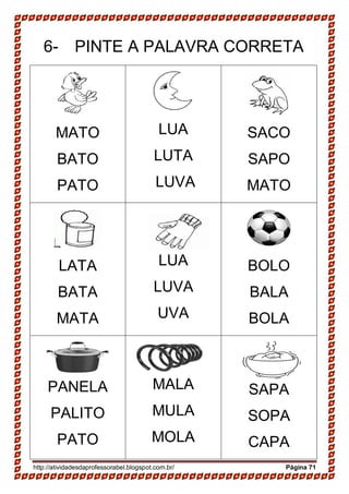 http://atividadesdaprofessorabel.blogspot.com.br/ Página 71
6- PINTE A PALAVRA CORRETA
MATO
BATO
PATO
LUA
LUTA
LUVA
SACO
SAPO
MATO
LATA
BATA
MATA
LUA
LUVA
UVA
BOLO
BALA
BOLA
PANELA
PALITO
PATO
MALA
MULA
MOLA
SAPA
SOPA
CAPA
 