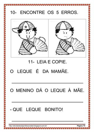 http://atividadesdaprofessorabel.blogspot.com.br/ Página 75
10- ENCONTRE OS 5 ERROS.
11- LEIA E COPIE.
O LEQUE É DA MAMÃE.
_____________________________
O MENINO DÁ O LEQUE À MÃE.
_____________________________
- QUE LEQUE BONITO!
_____________________________
 