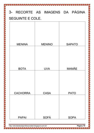 http://atividadesdaprofessorabel.blogspot.com.br/ Página 79
3- RECORTE AS IMAGENS DA PÁGINA
SEGUINTE E COLE.
MENINA MENINO SAPATO
BOTA UVA MAMÃE
CACHORRA CASA PATO
PAPAI SOFÁ SOPA
.
 
