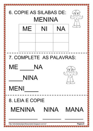 http://atividadesdaprofessorabel.blogspot.com.br/ Página 8
6. COPIE AS SILABAS DE:
MENINA
ME NI NA
7. COMPLETE AS PALAVRAS:
ME ____NA
____NINA
MENI____
8. LEIA E COPIE
MENINA NINA MANA
___________ _______ _______
 