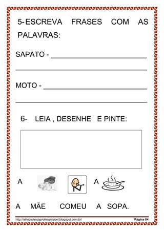 http://atividadesdaprofessorabel.blogspot.com.br/ Página 84
5-ESCREVA FRASES COM AS
PALAVRAS:
SAPATO - ________________________
_________________________________
MOTO - __________________________
_________________________________
6- LEIA , DESENHE E PINTE:
A A .
A MÃE COMEU A SOPA.
 