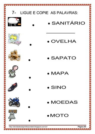 http://atividadesdaprofessorabel.blogspot.com.br/ Página 85
7- LIGUE E COPIE AS PALAVRAS:

__________________________________________

__________________________________________

_ ________________________________________

_______________________

__________________________________________


 SANITÁRIO
 OVELHA
 SAPATO
 MAPA
 SINO
 MOEDAS
 MOTO
 