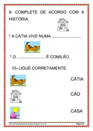 http://atividadesdaprofessorabel.blogspot.com.br/ Página 87
9- COMPLETE DE ACORDO COM A
HISTÓRIA.
* A CÁTIA VIVE NUMA ..........................
* O ......................... É COMILÃO.
10- LIGUE CORRETAMENTE.
CÁTIA
CÃO
CASA
 