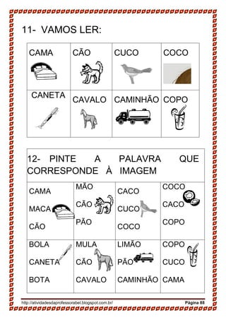 http://atividadesdaprofessorabel.blogspot.com.br/ Página 88
11- VAMOS LER:
CAMA CÃO CUCO COCO
CANETA
CAVALO CAMINHÃO COPO
12- PINTE A PALAVRA QUE
CORRESPONDE À IMAGEM
CAMA
MACA
CÃO
MÃO
CÃO
PÃO
CACO
CUCO
COCO
COCO
CACO
COPO
BOLA
CANETA
BOTA
MULA
CÃO
CAVALO
LIMÃO
PÃO
CAMINHÃO
COPO
CUCO
CAMA
 