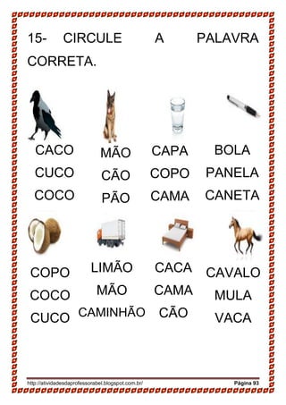 http://atividadesdaprofessorabel.blogspot.com.br/ Página 93
15- CIRCULE A PALAVRA
CORRETA.
CACO
CUCO
COCO
COPO
COCO
CUCO
CAPA
COPO
CAMA
MÃO
CÃO
PÃO
BOLA
PANELA
CANETA
CACA
CAMA
CÃO
LIMÃO
MÃO
CAMINHÃO
CAVALO
MULA
VACA
 