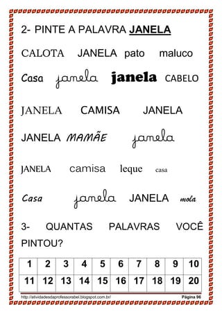 http://atividadesdaprofessorabel.blogspot.com.br/ Página 96
2- PINTE A PALAVRA JANELA
CALOTA JANELA pato maluco
Casa janela janela CABELO
JANELA CAMISA JANELA
JANELA MAMÃE janela
JANELA camisa leque casa
Casa janela JANELA mola
3- QUANTAS PALAVRAS VOCÊ
PINTOU?
1 2 3 4 5 6 7 8 9 10
11 12 13 14 15 16 17 18 19 20
 