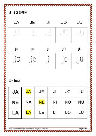http://atividadesdaprofessorabel.blogspot.com.br/ Página 97
4- COPIE
JA JE JI JO JU
JA JE JI JO JU
ja je ji jo ju
ja je ji jo ju
5- leia
JA JA JE JI JO JU
NE NA NE NI NO NU
LA LA LE LI LO LU
 