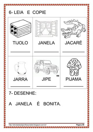 http://atividadesdaprofessorabel.blogspot.com.br/ Página 98
6- LEIA E COPIE
TIJOLO
________
JANELA
__________
JACARÉ
_________
JARRA
________
JIPE
________
PIJAMA
________
7- DESENHE:
A JANELA É BONITA.
 