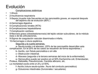 Evolución
          Complicaciones sistémicas
•   1-Shock
•   2-Insuficiencia respiratoria
•   3-Sepsis (muerte más frecuentes en las pancreatitis graves, en especial después
          del séptimo día de evolución (80% )
•   4-Hemorragia digestiva
•   5-Complicaciones renales (NTA)
•   6-Complicaciones hepatobiliares
•   7-Complicación cardíaca
•   8-Necrosis grasa (citoesteatonecrosis) del tejido celular subcutáneo, de la médula
    ósea o de las articulaciones,
•   9-Signos de coagulación vascular diseminada e infarto,
•   10-Hemorragia o rotura esplénica.
          Segunda y la cuarta semanas,
•         a- Seudo-quiste o el absceso, (25% de las pancreatitis desarrollan esta
    complicación. En el 20% de los casos se resuelven de forma espontánea )
•         b- Ascitis, con fístula pancreática o sin ella
•         c- Obstrucción intestinal.
•         d- Absceso (segunda o la tercera semanas del inicio de la enfermedad).
•         e- Hemocultivo puede ser positivo en el 50% Escherichia coli, Enterobacter,
    Proteus, Klebsiella, Pseudomonas, Candida albicans, etc.
•   La mortalidad oscila entre el 20 y el 60%,
•         f- Ascitis (rotura seudo-quiste-, fisura del conducto pancreático)
•         g- Oclusiones intestinales (funcionales / secuelares)
 