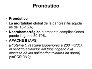 Pronóstico

• Pronóstico
• La mortalidad global de la pancreatitis aguda
  es del 13-15%,
• Necrohemorrágica o presenta complicaciones
  puede llegar al 50-70%.
• APACHE II (APS)
• (Proteína C reactiva (superiores a 200 mg/dL),
  el péptido activador del tripsinógeno o la
  elastasa de los polimorfonucleares en suero)
  (vnPCR 0/12)
 