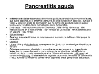 Pancreatitis aguda

•   inflamación súbita desarrollada sobre una glándula pancreática previamente sana,
    que suele seguirse, si el enfermo sobrevive, de una curación sin secuelas, aunque a
    veces y según el grado de destrucción que ha sufrido la glándula pueden quedar
    lesiones irreversibles, tanto morfológicas como funcionales.
•   [281 casos ´ 106 habitantes/año en Dinamarca (1978-1979), 195 casos ´ 106
    habitantes/año en el Reino Unido (1981-1982) y de 383 casos ´ 106 habitantes/año
    en España (1983-1986)]
•   Epidemiología
•   Cuarta y la sexta décadas, en relación con el aumento de la litiasis biliar propia de
    esta edad.
•   Etiología
•   Litiasis biliar y el alcoholismo, que representan, junto con los de origen idiopático, el
    85-95%
•   Cálculos vesiculares al colédoco y a su impactación temporal en la papila de
    Vater, hecho que es favorecido por la existencia, en alrededor del 65% de los
    individuos, de un conducto común para los últimos milímetros del colédoco y del
    conducto de Wirsung. El alcohol es la segunda causa más frecuente de pancreatitis
    (15%), aunque su incidencia puede variar según las áreas geográficas estudiadas,
 