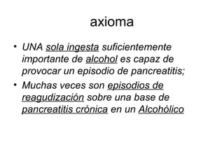 axioma
• UNA sola ingesta suficientemente
  importante de alcohol es capaz de
  provocar un episodio de pancreatitis;
• Muchas veces son episodios de
  reagudización sobre una base de
  pancreatitis crónica en un Alcohólico
 