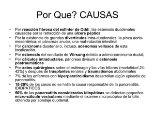 Por Que? CAUSAS
•   Por reacción fibrosa del esfínter de Oddi, las estenosis duodenales
    causadas por la retracción de una úlcera péptica,
•   Por la existencia de grandes divertículos intra-duodenales, la pinza aorto-
    mesentérica, el páncreas anular, una mal-rotación intestinal
•   Por carcinoma duodenal o, incluso, adenomas vellosos de esta
    localización.
•   Por estenosis del conducto de Wirsung debida a adeno-carcinoma ductal,
•   Por cálculos intraductales, páncreas divisum o estenosis
    postraumáticas
•   Por actos quirúrgicos sobre el estómago y las vías biliares (mortalidad 24-
    42%) y después de trasplantes renales y traumatismos abdominales
•   7% de los enfermos con hiperparatiroidismo desarrollan algún episodio de
    pancreatitis.
•   15-20% de los casos no se halla la causa responsable de la pancreatitis.
    IDIOPATICOS
•   50% de las pancreatitis consideradas idiopáticas se detectan pequeños
    micro-cálculo vesiculares mediante el examen microscópico de la bilis
    obtenida por sondaje duodenal.
 
