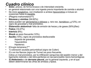 Cuadro clínico o de intensidad creciente,
•Dolor, precoz, de forma brusca
•   en general relacionado con una ingesta previa importante de comida o alcohol.
•   De inicio epigástrico, con irradiación a ambos hipocondrios e incluso en
    ocasiones hasta la espalda.
•   (Plegaria mahometana??)
•   Náuseas y vómitos (54-92%);
•   éstos pueden ser alimentarios o biliosos y, rara vez, hemáticos ¡¡¡(12%), en
    signo de gravedad y mal pronóstico.
•   Distensión abdominal- falta de emisión de heces y de gases (50%)(Íleo)
•   Fiebre (12-27%)
•   Ictericia (8%).
•   Shock es poco frecuente (12%),
•   Ascitis (10%), signo de pronóstico desfavorable
•         Aspecto de gravedad,
•         Taquicárdico
•         Hipotenso.
•   [Cirugía temprana.]***
•   1) coloración azulada periumbilical (signo de Cullen)
•   2) o en los flancos (signo de Turner) es poco frecuente,
    indica un mal pronóstico, por la infiltración sanguínea del epiplón menor y del
    ligamento redondo o del retro-peritoneo en las pancreatitis necro-hemorrágicas
•   3) Atelectasia o de derrame pleural, por lo general izquierdo, y en el que
    deben determinarse las cifras de amilasa y lipasa.
 