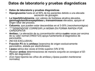 Datos de laboratorio y pruebas diagnósticas
•   Datos de laboratorio y pruebas diagnósticas
•   Hiperglucemia hasta en el 50% de los pacientes debido a una elevada
                             secreción de glucagón.
•   La hiperbilirrubinemia, con valores de fosfatasa alcalina elevados,
    gammaglutamiltranspeptidasa y transaminasas elevados, apoyan el
    origen biliar del proceso.
•   Calcemia, que pueden estar descendidas en el 3-30% (necrohemorrágica)
•   ****DEBIENDOSE CORREGIR LA MISMA EN FORMA RAPIDA POR
    CARDIOPATIA
•   Amilasa. La elevación de su concentración sérica cuatro veces por encima
    de su valor normal (VN53/123) apoya fuertemente el diagnóstico de
    pancreatitis
•   (NO ES EXCLUSIVA)
•   Fracción P3 de la amilasa (isoenzima de origen exclusivamente
    pancreático, aislada por electroforesis)
•   Lipasa sérica dos veces el límite superior (VN 3/19)
•   Realizar ambas determinaciones de manera conjunta se consigue el 92-
    96% del diagnóstico
•   (Con hiper-lipemia las cifras de amilasa y lipasa pueden mantenerse
    normales)
 