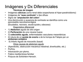 Imágenes y Dx Diferenciales
           Técnicas de imagen
•   Imágenes cálcicas (zona renal debe sospecharse el hiper-paratiroidismo)
•   Imágenes de "asas centinela" o íleo difuso
•   Signo de “amputación del colon".
•   Una disminución o ausencia de contraste se identifica como una
    pancreatitis necrohemorrágica
    (Exudados, necrosis, seudo-quiste y absceso)
           Diagnóstico diferencial
•   1) Abdomen agudo de otro origen
•   2) Perforación de una víscera hueca
•   3) colecistitis aguda, enfermedades vasculares mesentéricas
•   4) rotura de un quiste de ovario o de la trompa de Falopio por un
    embarazo ectópico
•    5) Infarto Agudo de miocardio (basal)
           Otras causas de abdomen agudo
•   (Apendicitis, obstrucción mecánica intestinal, diverticulitis, etc.)
•   Porfiria,
•   Intoxicación por plomo,
•   Fiebre mediterránea familiar
•   Púrpura de Schönlein-Henoch.
 