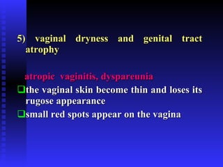 5)   vaginal dryness and genital tract atrophy atropic  vaginitis, dyspareunia   the vaginal skin become thin and loses its rugose appearance small red spots appear on the vagina 