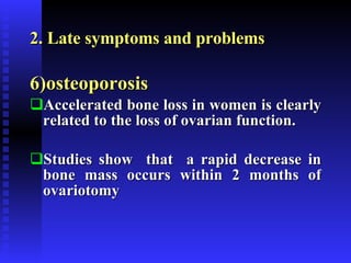 2. Late symptoms and problems 6)osteoporosis Accelerated bone loss in women is clearly related to the loss of ovarian function. Studies show  that  a rapid decrease in bone mass occurs within 2 months of ovariotomy 