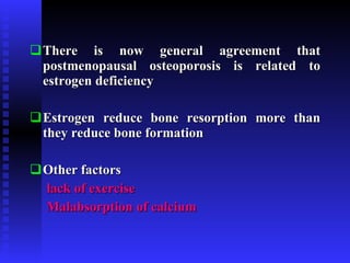 There is now general agreement that postmenopausal osteoporosis is related to estrogen deficiency Estrogen reduce bone resorption more than they reduce bone formation Other factors lack of exercise Malabsorption of calcium   