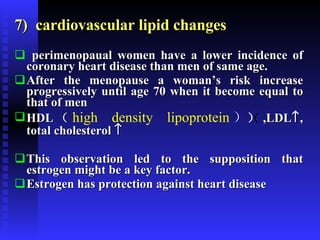 7)  cardiovascular lipid changes perimenopaual women have a lower incidence of coronary heart disease than men of same age. After the menopause a woman’s risk increase progressively until age 70 when it become equal to that of men HDL （ high density lipoprotein ）  ,LDL  , total cholesterol   This observation led to the supposition that estrogen might be a key factor. Estrogen has protection against heart disease  