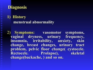 Diagnosis 1)   History   menstrual abnormality 2)   Symptoms:   vasomotor symptoms, vaginal dryness, urinary frequency, insomnia, irritability, anxiety, skin change, breast changes, urinary tract problem, pelvic floor change( cystocele. Rectocele. Prolapse), skeletal change(backache, ) and so on. 