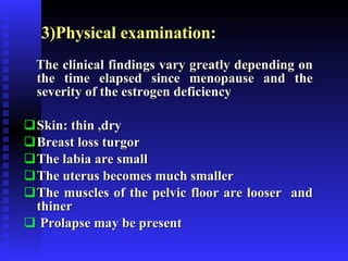3)Physical examination:  The clinical findings vary greatly depending on the time elapsed since menopause and the severity of the estrogen deficiency Skin: thin ,dry Breast loss turgor The labia are small The uterus becomes much smaller The muscles of the pelvic floor are looser  and thiner Prolapse may be present 