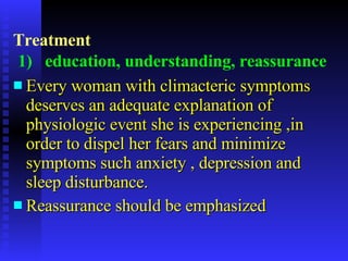 Treatment   1)   education, understanding, reassurance   Every woman with climacteric symptoms  deserves an adequate explanation of physiologic event she is experiencing ,in order to dispel her fears and minimize symptoms such anxiety , depression and sleep disturbance. Reassurance should be emphasized 