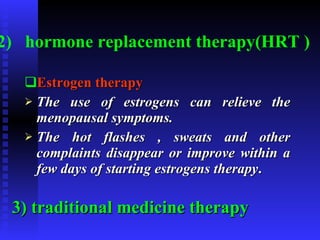 2)   hormone replacement therapy(HRT ) Estrogen therapy The use of estrogens can relieve the menopausal symptoms. The hot flashes , sweats and other complaints disappear or improve within a few days of starting estrogens therapy . 3) traditional medicine therapy 