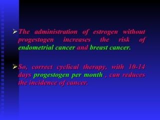 The administration of estrogen without progestogen increases the risk of  endometrial cancer  and  breast cancer. So, correct cyclical therapy, with 10-14 days  progestogen per month  , can reduces the incidence of cancer. 