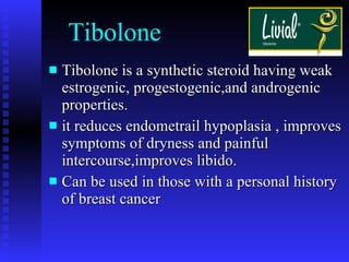 Tibolone Tibolone is a synthetic steroid having weak estrogenic, progestogenic,and androgenic properties. it reduces endometrail hypoplasia , improves symptoms of dryness and painful intercourse,improves libido. Can be used in those with a personal history of breast cancer 