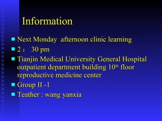 Information Next Monday  afternoon clinic learning 2 ： 30 pm  Tianjin Medical University General Hospital outpatient department building 10 th  floor  reproductive medicine center  Group II -1 Teather : wang yanxia 