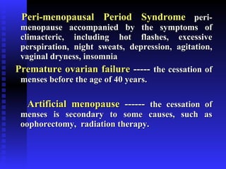 Peri-menopausal Period Syndrome   peri-menopause accompanied by the symptoms of climacteric, including hot flashes, excessive perspiration, night sweats, depression, agitation, vaginal dryness, insomnia Premature ovarian failure  -----  the cessation of menses before the age of 40 years. Artificial menopause  ------  the cessation of menses is secondary to some causes, such as oophorectomy,  radiation therapy. 