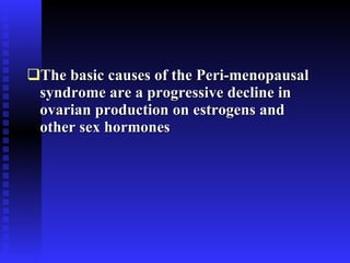 The basic causes of the Peri-menopausal syndrome are a progressive decline in ovarian production on estrogens and other sex hormones 