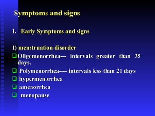 Symptoms and signs 1.  Early Symptoms and signs   1)  menstruation disorder  Oligomenorrhea--- intervals greater than 35 days. Polymenorrhea---- intervals less than 21 days hypermenorrhea  amenorrhea menopause 
