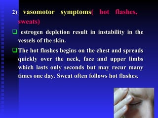 2)  vasomotor symptoms ( hot flashes,  sweats) estrogen depletion result in instability in the vessels of the skin. The hot flashes begins on the chest and spreads quickly over the neck, face and upper limbs which lasts only seconds but may recur many times one day. Sweat often follows hot flashes. 