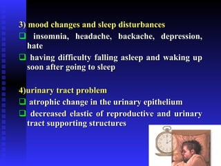3) mood changes and sleep disturbances insomnia, headache, backache, depression, hate having difficulty falling asleep and waking up soon after going to sleep 4)urinary tract problem   atrophic change in the urinary epithelium decreased elastic of reproductive and urinary tract supporting structures 