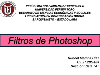 REPÚBLICA BOLIVARIANA DE VENEZUELA
UNIVERSIDAD FERMÍN TORO
DECANATO DE CIENCIAS ECONÓMICAS Y SOCIALES
LICENCIATURA EN COMUNICACIÓN SOCIAL
BARQUISIMETO – ESTADO LARA
Filtros de Photoshop
Rubcel Medina Díaz
C.I:27.295.403
Sección: Saia “A”
 