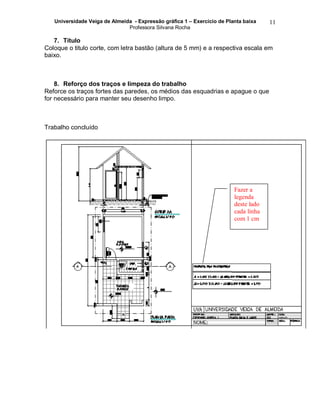 Universidade Veiga de Almeida - Expressão gráfica 1 – Exercício de Planta baixa
Professora Silvana Rocha
11
7. Título
Coloque o titulo corte, com letra bastão (altura de 5 mm) e a respectiva escala em
baixo.
8. Reforço dos traços e limpeza do trabalho
Reforce os traços fortes das paredes, os médios das esquadrias e apague o que
for necessário para manter seu desenho limpo.
Trabalho concluído
Fazer a
legenda
deste lado
cada linha
com 1 cm
 