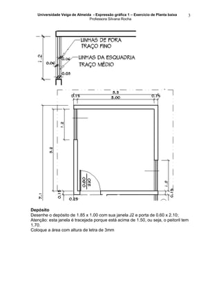 Universidade Veiga de Almeida - Expressão gráfica 1 – Exercício de Planta baixa
Professora Silvana Rocha
3
Depósito
Desenhe o depósito de 1.85 x 1.00 com sua janela J2 e porta de 0.60 x 2.10;
Atenção: esta janela é tracejada porque está acima de 1.50, ou seja, o peitoril tem
1.70.
Coloque a área com altura de letra de 3mm
 