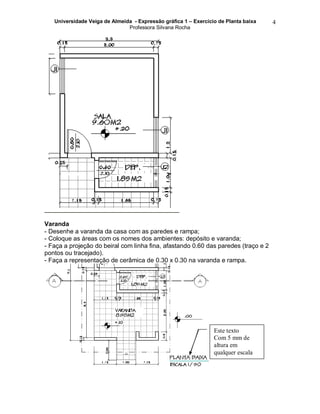 Universidade Veiga de Almeida - Expressão gráfica 1 – Exercício de Planta baixa
Professora Silvana Rocha
4
Varanda
- Desenhe a varanda da casa com as paredes e rampa;
- Coloque as áreas com os nomes dos ambientes: depósito e varanda;
- Faça a projeção do beiral com linha fina, afastando 0.60 das paredes (traço e 2
pontos ou tracejado).
- Faça a representação de cerâmica de 0.30 x 0.30 na varanda e rampa.
Este texto
Com 5 mm de
altura em
qualquer escala
 
