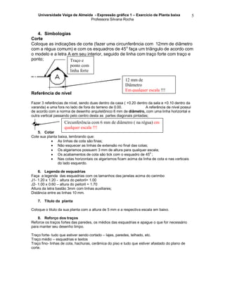Universidade Veiga de Almeida - Expressão gráfica 1 – Exercício de Planta baixa
Professora Silvana Rocha
5
4. Simbologias
Corte
Coloque as indicações de corte (fazer uma circunferência com 12mm de diâmetro
com a régua comum) e com os esquadros de 45o
faça um triângulo de acordo com
o modelo e a letra A em seu interior, seguido de linha com traço forte com traço e
ponto;
Referência de nível
Fazer 3 referências de nível, sendo duas dentro da casa ( +0.20 dentro da sala e +0.10 dentro da
varanda) e uma fora no lado de fora do terreno de 0.00. A referência de nível possui
de acordo com a norma de desenho arquitetônico 6 mm de diâmetro, com uma linha horizontal e
outra vertical passando pelo centro desta as partes diagonais pintadas;
5. Cotar
Cote sua planta baixa, lembrando que:
 As linhas de cota são finas;
 Não esquecer as linhas de extensão no final das cotas;
 Os algarismos possuem 3 mm de altura para qualquer escala;
 Os acabamentos de cota são tick com o esquadro de 45
o
;
 Nas cotas horizontais os algarismos ficam acima da linha de cota e nas verticais
do lado esquerdo.
6. Legenda de esquadrias
Faça a legenda das esquadrias com os tamanhos das janelas acima do carimbo
J1- 1.20 x 1.20 - altura do peitoril= 1.00
J2- 1.00 x 0.60 – altura do peitoril = 1.70
Altura da letra bastão 3mm com linhas auxiliares;
Distância entre as linhas 10 mm.
7. Título da planta
Coloque o titulo da sua planta com a altura de 5 mm e a respectiva escala em baixo.
8. Reforço dos traços
Reforce os traços fortes das paredes, os médios das esquadrias e apague o que for necessário
para manter seu desenho limpo.
Traço forte- tudo que estiver sendo cortado – lajes, paredes, telhado, etc.
Traço médio – esquadrias e textos
Traço fino- linhas de cota, hachuras, cerâmica do piso e tudo que estiver afastado do plano de
corte.
12 mm de
Diâmetro
Em qualquer escala !!!
Traço e
ponto com
linha forte
Circunferência com 6 mm de diâmetro ( na régua) em
qualquer escala !!!
 