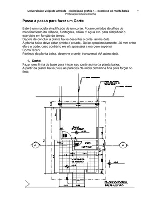 Universidade Veiga de Almeida - Expressão gráfica 1 – Exercício de Planta baixa
Professora Silvana Rocha
7
Passo a passo para fazer um Corte
Este é um modelo simplificado de um corte. Foram omitidos detalhes de
madeiramento do telhado, fundações, caixa d' água etc. para simplificar o
exercício em função do tempo.
Depois de concluir a planta baixa desenhe o corte acima dela.
A planta baixa deve estar pronta e cotada. Deixe aproximadamente 25 mm entre
ela e o corte, caso contrário ele ultrapassará a margem superior
Como fazer?
Partindo da planta baixa, desenhe o corte transversal AA acima dela.
1. Corte:
Fazer uma linha de base para iniciar seu corte acima da planta baixa;
A partir da planta baixa puxe as paredes de início com linha fina para forçar no
final;
 