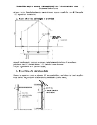 Universidade Veiga de Almeida - Expressão gráfica 1 – Exercício de Planta baixa
Professora Silvana Rocha
8
Ache o centro das distâncias das extremidades e puxe uma linha com 4.20 escala
1/50 a partir da linha base;
2. Fazer a base da edificação e o telhado
A partir deste ponto marque as partes mais baixas do telhado, traçando as
paralelas de 0.60 do beiral com 2.50 da linha base do corte.
Faça a laje inferior 0.10 da linha base;
3. Desenhar porta e janela cortada
Desenhe a porta cortada e a janela J 2 em corte idem nas linhas de fora traço fino
e de dentro traço médio, exatamente como fez na planta baixa;
 