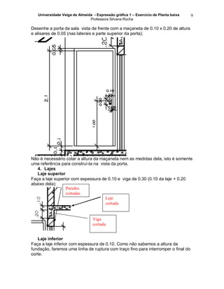 Universidade Veiga de Almeida - Expressão gráfica 1 – Exercício de Planta baixa
Professora Silvana Rocha
9
Desenhe a porta da sala vista de frente com a maçaneta de 0.10 x 0.20 de altura
e alisares de 0.05 (nas laterais e parte superior da porta);
Não é necessário cotar a altura da maçaneta nem as medidas dela, isto é somente
uma referência para construí-la na vista da porta.
4. Lajes
Laje superior
Faça a laje superior com espessura de 0.10 e viga de 0.30 (0.10 da laje + 0.20
abaixo dela);
5.
Laje inferior
Faça a laje inferior com espessura de 0.10. Como não sabemos a altura da
fundação, faremos uma linha de ruptura com traço fino para interromper o final do
corte.
Laje
cortada
Viga
cortada
Paredes
cortadas
 